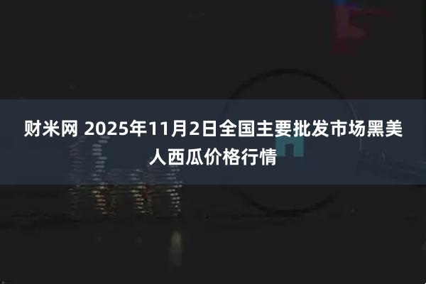 财米网 2025年11月2日全国主要批发市场黑美人西瓜价格行情