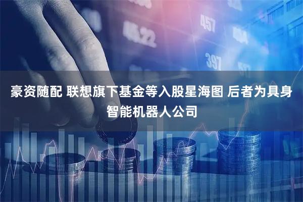豪资随配 联想旗下基金等入股星海图 后者为具身智能机器人公司