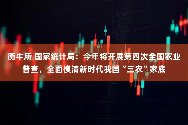 衡牛所 国家统计局：今年将开展第四次全国农业普查，全面摸清新时代我国“三农”家底