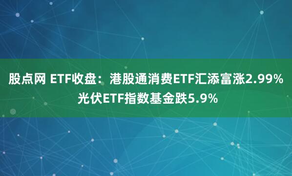 股点网 ETF收盘：港股通消费ETF汇添富涨2.99% 光伏ETF指数基金跌5.9%