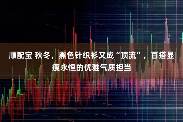 顺配宝 秋冬，黑色针织衫又成“顶流”，百搭显瘦永恒的优雅气质担当
