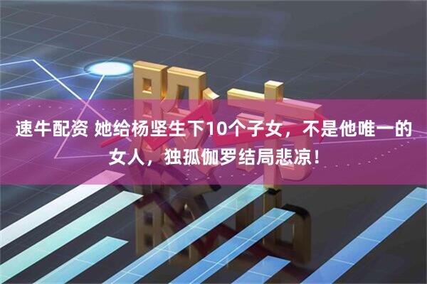 速牛配资 她给杨坚生下10个子女，不是他唯一的女人，独孤伽罗结局悲凉！