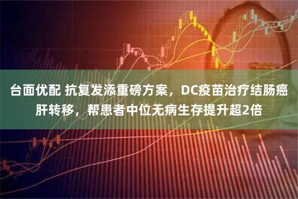 台面优配 抗复发添重磅方案，DC疫苗治疗结肠癌肝转移，帮患者中位无病生存提升超2倍