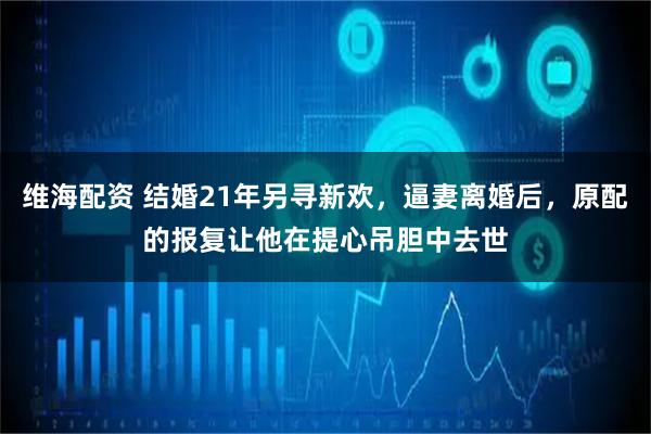 维海配资 结婚21年另寻新欢，逼妻离婚后，原配的报复让他在提心吊胆中去世