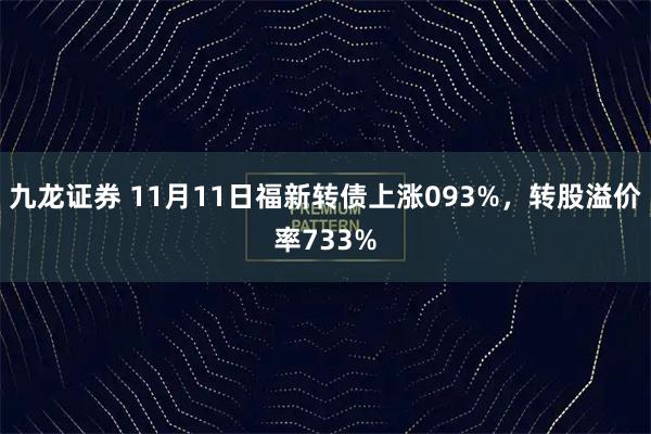 九龙证券 11月11日福新转债上涨093%，转股溢价率733%