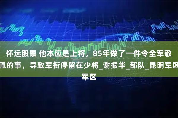 怀远股票 他本应是上将，85年做了一件令全军敬佩的事，导致军衔停留在少将_谢振华_部队_昆明军区
